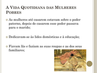 A VIDA QUOTIDIANA DAS MULHERES
POBRES
   As mulheres até casarem estavam sobre o poder
    paterno, depois de casarem esse poder passava
    para o marido;

   Dedicavam-se às lides domésticas e à educação;

   Fiavam lãs e faziam as suas roupas e as dos seus
    familiares;
 