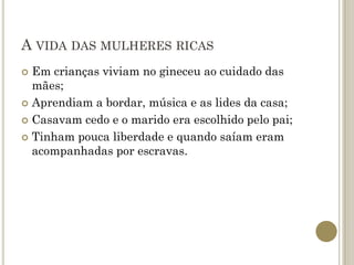 A VIDA DAS MULHERES RICAS
 Em crianças viviam no gineceu ao cuidado das
  mães;
 Aprendiam a bordar, música e as lides da casa;

 Casavam cedo e o marido era escolhido pelo pai;

 Tinham pouca liberdade e quando saíam eram
  acompanhadas por escravas.
 
