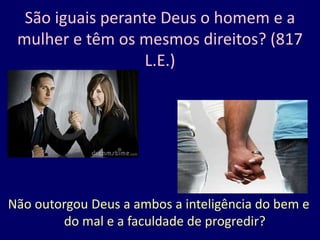 São iguais perante Deus o homem e a
mulher e têm os mesmos direitos? (817
L.E.)
Não outorgou Deus a ambos a inteligência do bem e
do mal e a faculdade de progredir?
 