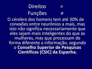 Direitos =
Funções ≠
O cérebro dos homens tem até 30% de
conexões entre neurônios a mais, mas
isto não significa necessariamente que
eles sejam mais inteligentes do que as
mulheres, mas que processam de
forma diferente a informação, segundo
o Conselho Superior de Pesquisas
Científicas (CSIC) da Espanha.
 