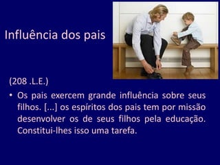 Influência dos pais
(208 .L.E.)
• Os pais exercem grande influência sobre seus
filhos. [...] os espíritos dos pais tem por missão
desenvolver os de seus filhos pela educação.
Constitui-lhes isso uma tarefa.
 