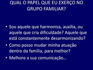 QUAL O PAPEL QUE EU EXERÇO NO
GRUPO FAMILIAR?
• Sou aquele que harmoniza, auxilia, ou
aquele que cria dificuldade? Aquele que
está constantemente desarmonizando?
• Como posso mudar minha atuação
dentro da família, para melhor?
• Melhore a sua comunicação…
 