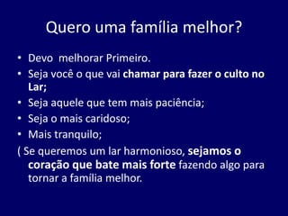 Quero uma família melhor?
• Devo melhorar Primeiro.
• Seja você o que vai chamar para fazer o culto no
Lar;
• Seja aquele que tem mais paciência;
• Seja o mais caridoso;
• Mais tranquilo;
( Se queremos um lar harmonioso, sejamos o
coração que bate mais forte fazendo algo para
tornar a família melhor.
 