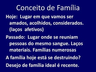 Conceito de Família
Hoje: Lugar em que vamos ser
amados, acolhidos, considerados.
(laços afetivos)
Passado: Lugar onde se reuniam
pessoas do mesmo sangue. Laços
materiais. Famílias numerosas
A família hoje está se destruindo?
Desejo de família ideal é recente.
 