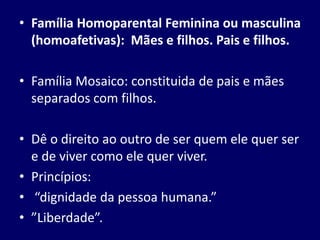 • Família Homoparental Feminina ou masculina
(homoafetivas): Mães e filhos. Pais e filhos.
• Família Mosaico: constituida de pais e mães
separados com filhos.
• Dê o direito ao outro de ser quem ele quer ser
e de viver como ele quer viver.
• Princípios:
• “dignidade da pessoa humana.”
• ”Liberdade”.
 