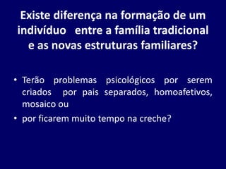 Existe diferença na formação de um
indivíduo entre a família tradicional
e as novas estruturas familiares?
• Terão problemas psicológicos por serem
criados por pais separados, homoafetivos,
mosaico ou
• por ficarem muito tempo na creche?
 