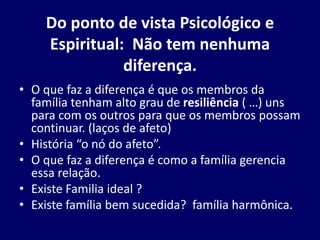 Do ponto de vista Psicológico e
Espiritual: Não tem nenhuma
diferença.
• O que faz a diferença é que os membros da
família tenham alto grau de resiliência ( …) uns
para com os outros para que os membros possam
continuar. (laços de afeto)
• História “o nó do afeto”.
• O que faz a diferença é como a família gerencia
essa relação.
• Existe Familia ideal ?
• Existe família bem sucedida? família harmônica.
 