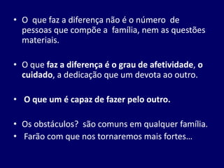 • O que faz a diferença não é o número de
pessoas que compõe a família, nem as questões
materiais.
• O que faz a diferença é o grau de afetividade, o
cuidado, a dedicação que um devota ao outro.
• O que um é capaz de fazer pelo outro.
• Os obstáculos? são comuns em qualquer família.
• Farão com que nos tornaremos mais fortes…
 