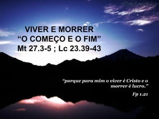 VIVER E MORRER
“O COMEÇO E O FIM”
Mt 27.3-5 ; Lc 23.39-43

“porque para mim o viver é Cristo e o
morrer é lucro.”
Fp 1.21

 