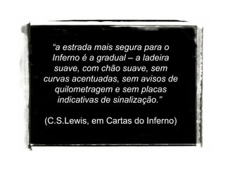 “a estrada mais segura para o
Inferno é a gradual – a ladeira
suave, com chão suave, sem
curvas acentuadas, sem avisos de
quilometragem e sem placas
indicativas de sinalização.”
(C.S.Lewis, em Cartas do Inferno)

 