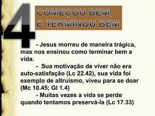- Jesus morreu de maneira trágica,
mas nos ensinou como terminar bem a
vida.
- Sua motivação de viver não era
auto-satisfação (Lc 22.42), sua vida foi
exemplo de altruísmo, viveu para se doar
(Mc 10.45; Gl 1.4)
- Muitas vezes a vida se perde
quando tentamos preservá-la (Lc 17.33)

 