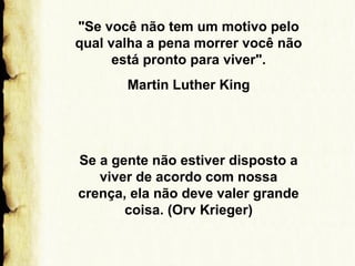 "Se você não tem um motivo pelo
qual valha a pena morrer você não
está pronto para viver".
Martin Luther King

Se a gente não estiver disposto a
viver de acordo com nossa
crença, ela não deve valer grande
coisa. (Orv Krieger)

 
