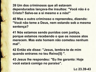 39 Um dos criminosos que ali estavam
dependurados lançava-lhe insultos: "Você não é o
Cristo? Salve-se a si mesmo e a nós!"
40 Mas o outro criminoso o repreendeu, dizendo:
"Você não teme a Deus, nem estando sob a mesma
sentença?
41 Nós estamos sendo punidos com justiça,
porque estamos recebendo o que os nossos atos
merecem. Mas este homem não cometeu nenhum
mal".
42 Então ele disse: "Jesus, lembra-te de mim
quando entrares no teu Reino{5} ".
43 Jesus lhe respondeu: "Eu lhe garanto: Hoje
você estará comigo no paraíso".
Lc 23.39-43

 