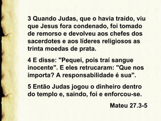 3 Quando Judas, que o havia traído, viu
que Jesus fora condenado, foi tomado
de remorso e devolveu aos chefes dos
sacerdotes e aos líderes religiosos as
trinta moedas de prata.
4 E disse: "Pequei, pois traí sangue
inocente". E eles retrucaram: "Que nos
importa? A responsabilidade é sua".
5 Então Judas jogou o dinheiro dentro
do templo e, saindo, foi e enforcou-se.
Mateu 27.3-5

 