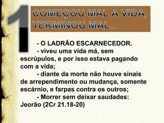 - O LADRÃO ESCARNECEDOR.
- viveu uma vida má, sem
escrúpulos, e por isso estava pagando
com a vida;
- diante da morte não houve sinais
de arrependimento ou mudança, somente
escárnio, e farpas contra os outros;
- Morrer sem deixar saudades:
Jeorão (2Cr 21.18-20)

 