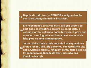 18

Depois de tudo isso, o SENHOR castigou Jeorão
com uma doença intestinal incurável.

Ele foi piorando cada vez mais, até que depois de
dois anos os intestinos saíram do corpo dele, e
19
Jeorão morreu, sofrendo dores terríveis. O povo não
acendeu uma fogueira em honra dele, como havia
feito para os seus antepassados.
Jeorão tinha trinta e dois anos de idade quando se
tornou rei de Judá. Ele governou em Jerusalém oito
20
anos. Quando morreu, ninguém sentiu falta dele; ele
foi sepultado na Cidade de Davi, mas não nos
túmulos dos reis.

 