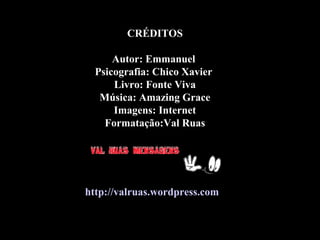 CRÉDITOSCRÉDITOS
Autor: EmmanuelAutor: Emmanuel
Psicografia: Chico XavierPsicografia: Chico Xavier
Livro: Fonte VivaLivro: Fonte Viva
Música: Amazing GraceMúsica: Amazing Grace
Imagens: InternetImagens: Internet
Formatação:Val RuasFormatação:Val Ruas
http://valruas.wordpress.comhttp://valruas.wordpress.com
 
