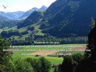 Mantém-te em paz.Mantém-te em paz.
É provável que os outros te guerreiem, gratuitamente,É provável que os outros te guerreiem, gratuitamente,
hostilizando-te a maneira de viver, entretanto podes avançar emhostilizando-te a maneira de viver, entretanto podes avançar em
teu roteiro, sem guerrear a ninguém.teu roteiro, sem guerrear a ninguém.
 