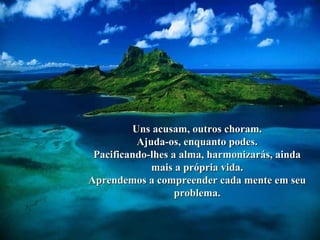Uns acusam, outros choram.Uns acusam, outros choram.
Ajuda-os, enquanto podes.Ajuda-os, enquanto podes.
Pacificando-lhes a alma, harmonizarás, aindaPacificando-lhes a alma, harmonizarás, ainda
mais a própria vida.mais a própria vida.
Aprendemos a compreender cada mente em seuAprendemos a compreender cada mente em seu
problema.problema.
 