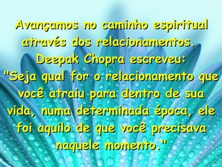 Avançamos no caminho espiritual através dos relacionamentos.  Deepak Chopra escreveu: "Seja qual for o relacionamento que você atraiu para dentro de sua vida, numa determinada época, ele foi aquilo de que você precisava naquele momento." 