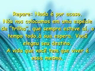 Repare: Nada é por acaso. Nós nos colocamos em uma espécie de “trilha”, que sempre esteve aí, o tempo todo,à sua espera. Você elegeu seu destino. A vida que você tem que viver é essa mesma. 