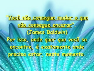 " Você não consegue mudar o que não consegue encarar ". (James Baldwin) Por isso, onde quer que você se encontre, é exatamente onde precisa estar, neste momento. 