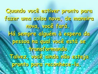 Quando você estiver pronto para fazer uma coisa nova, de maneira nova, você fará.  Há sempre alguém à espera da pessoa na qual você está se transformando. Talvez, você ainda não esteja pronto para reconhece-la.   