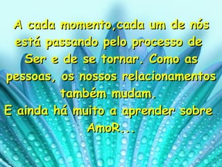 A cada momento,cada um de nós está passando pelo processo de  Ser e de se tornar. Como as pessoas, os nossos relacionamentos também mudam.  E ainda há muito a aprender sobre  AmoR... 