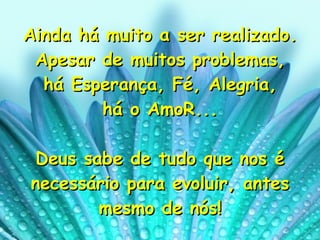 Ainda há muito a ser realizado. Apesar de muitos problemas, há Esperança, Fé, Alegria,  há o AmoR... Deus sabe de tudo que nos é necessário para evoluir, antes mesmo de nós! 