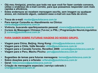 Olá meu Amigo(a), preciso que toda vez que você for fazer contato conosco, utilize o endereço de e-mail correto, para que possamos responder com mais rapidez e eficiência. Estes endereços só recebem mensagem escrita, sem imagem ou qualquer anexo, em momento algum, cadastre esse e-mail em sua lista de envio. Troca de e-mail:  [email_address] Para marcar Consulta ou Atendimento na Clínica:  [email_address] Vivência, buscando aperfeiçoamento pessoal:  [email_address] Cursos de Massagem Chinesa (Tuí-na ) e PNL ( Programação NeuroLinguística ):  [email_address] PARA SABER SOBRE FUTURAS VIAGENS DO NOSSO GRUPO. Viagem para China, Beijing, Hong Kong:  [email_address] Viagem para o Chile, Valle Nevado:  [email_address] Viagem para o Canadá,Toronto, Reveillon 2009:  [email_address] Viagem para o Peru, Machu Picchu:  [email_address] Sugestões de temas para futuras mensagens:  [email_address] Sobre doações para o orfanato:  [email_address] Geral:  [email_address]   Criação de mensagens especiais ( serviço cobrado ):  [email_address] 