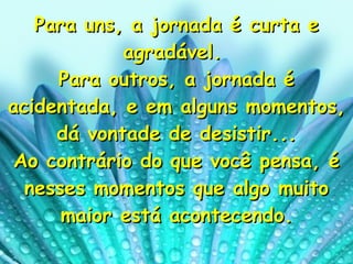 Para uns, a jornada é curta e agradável.  Para outros, a jornada é acidentada, e em alguns momentos, dá vontade de desistir... Ao contrário do que você pensa, é nesses momentos que algo muito maior está acontecendo. 