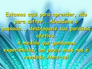 Estamos aqui para aprender, não para sofrer...Abandone o passado... desbloqueie sua paralisia afetiva. À medida que ganhamos experiências, um pouco mais nos é revelado.Abra-se! 