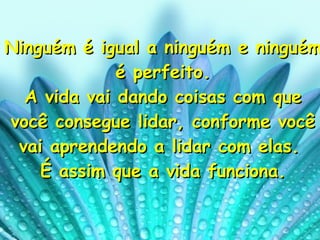 Ninguém é igual a ninguém e ninguém é perfeito. A vida vai dando coisas com que você consegue lidar, conforme você vai aprendendo a lidar com elas.  É assim que a vida funciona. 