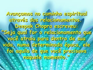 Avançamos no caminho espiritual através dos relacionamentos.  Deepak Chopra escreveu: "Seja qual for o relacionamento que você atraiu para dentro de sua vida, numa determinada época, ele foi aquilo de que você precisava naquele momento." 