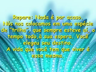 Repare: Nada é por acaso. Nós nos colocamos em uma espécie de “trilha”, que sempre esteve aí, o tempo todo,à sua espera. Você elegeu seu destino. A vida que você tem que viver é essa mesma. 