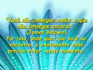 " Você não consegue mudar o que não consegue encarar ". (James Baldwin) Por isso, onde quer que você se encontre, é exatamente onde precisa estar, neste momento. 