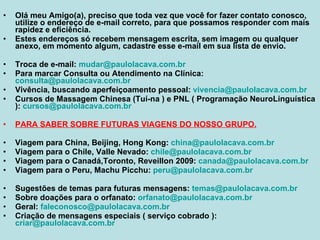 Olá meu Amigo(a), preciso que toda vez que você for fazer contato conosco, utilize o endereço de e-mail correto, para que possamos responder com mais rapidez e eficiência. Estes endereços só recebem mensagem escrita, sem imagem ou qualquer anexo, em momento algum, cadastre esse e-mail em sua lista de envio. Troca de e-mail:  [email_address] Para marcar Consulta ou Atendimento na Clínica:  [email_address] Vivência, buscando aperfeiçoamento pessoal:  [email_address] Cursos de Massagem Chinesa (Tuí-na ) e PNL ( Programação NeuroLinguística ):  [email_address] PARA SABER SOBRE FUTURAS VIAGENS DO NOSSO GRUPO. Viagem para China, Beijing, Hong Kong:  [email_address] Viagem para o Chile, Valle Nevado:  [email_address] Viagem para o Canadá,Toronto, Reveillon 2009:  [email_address] Viagem para o Peru, Machu Picchu:  [email_address] Sugestões de temas para futuras mensagens:  [email_address] Sobre doações para o orfanato:  [email_address] Geral:  [email_address]   Criação de mensagens especiais ( serviço cobrado ):  [email_address] 