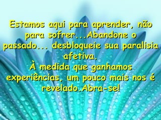Estamos aqui para aprender, não para sofrer...Abandone o passado... desbloqueie sua paralisia afetiva. À medida que ganhamos experiências, um pouco mais nos é revelado.Abra-se! 