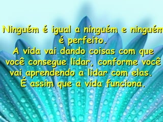 Ninguém é igual a ninguém e ninguém é perfeito. A vida vai dando coisas com que você consegue lidar, conforme você vai aprendendo a lidar com elas.  É assim que a vida funciona. 
