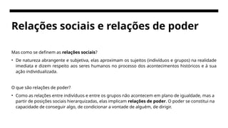 Relações sociais e relações de poder
Mas como se definem as relações sociais?
• De natureza abrangente e subjetiva, elas aproximam os sujeitos (indivíduos e grupos) na realidade
imediata e dizem respeito aos seres humanos no processo dos acontecimentos históricos e à sua
ação individualizada.
O que são relações de poder?
• Como as relações entre indivíduos e entre os grupos não acontecem em plano de igualdade, mas a
partir de posições sociais hierarquizadas, elas implicam relações de poder. O poder se constitui na
capacidade de conseguir algo, de condicionar a vontade de alguém, de dirigir.
 