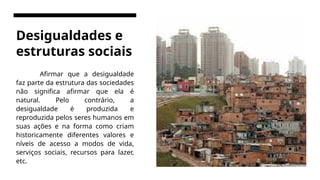 Desigualdades e
estruturas sociais
Afirmar que a desigualdade
faz parte da estrutura das sociedades
não significa afirmar que ela é
natural. Pelo contrário, a
desigualdade é produzida e
reproduzida pelos seres humanos em
suas ações e na forma como criam
historicamente diferentes valores e
níveis de acesso a modos de vida,
serviços sociais, recursos para lazer,
etc.
 
