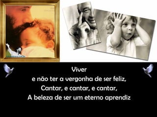 ViverViver
e não ter a vergonha de ser feliz,e não ter a vergonha de ser feliz,
Cantar, e cantar, e cantar,Cantar, e cantar, e cantar,
A beleza de ser um eterno aprendizA beleza de ser um eterno aprendiz
 