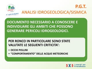 P.G.T.
ANALISI IDROGEOLOGICA/SISMICA
DOCUMENTO NECESSARIO A CONOSCERE E
INDIVIDUARE GLI AMBITI CHE POSSONO
GENERARE PERICOLI IDROGEOLOGICI.
PER RONCO IN PARTICOLARE SONO STATE
VALUTATE LE SEGUENTI CRITICITA’:
• OCCHI POLLINI
• “COMPORTAMENTO” DELLE ACQUE METEORICHE
 