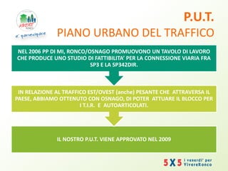 P.U.T.
PIANO URBANO DEL TRAFFICO
IL NOSTRO P.U.T. VIENE APPROVATO NEL 2009
IN RELAZIONE AL TRAFFICO EST/OVEST (anche) PESANTE CHE ATTRAVERSA IL
PAESE, ABBIAMO OTTENUTO CON OSNAGO, DI POTER ATTUARE IL BLOCCO PER
I T.I.R. E AUTOARTICOLATI.
NEL 2006 PP DI MI, RONCO/OSNAGO PROMUOVONO UN TAVOLO DI LAVORO
CHE PRODUCE UNO STUDIO DI FATTIBILITA’ PER LA CONNESSIONE VIARIA FRA
SP3 E LA SP342DIR.
 