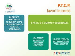 P.T.C.P.
lavori in corso
IN QUESTO
PERIODO LA
PROVINCIA DI MB
STA DISCUTENDO IL
TESTO DA
APPROVARE
IL P.T.C.P. SI E’ LIMITATO A CONSIDERARE:
GLI AMBITI
AGRICOLI DI
INTERESSE
STATEGICO
LA RETE VERDE DI
RICOMPOSIZIONE
PAESAGGISTICA
 