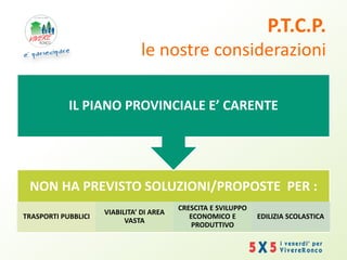 P.T.C.P.
le nostre considerazioni
NON HA PREVISTO SOLUZIONI/PROPOSTE PER :
TRASPORTI PUBBLICI
VIABILITA’ DI AREA
VASTA
CRESCITA E SVILUPPO
ECONOMICO E
PRODUTTIVO
EDILIZIA SCOLASTICA
IL PIANO PROVINCIALE E’ CARENTE
 