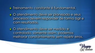 S Treinamento constante é fundamental.

S O atendimento deve ser planejado e seus
  processos devem responder de forma ágil e
  com resultados.

S O atendimento deve ser medido e
  controlado, somente assim, podemos
  melhorar constantemente sem repetir erros.
 