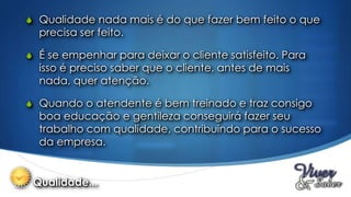 S Qualidade nada mais é do que fazer bem feito o que
  precisa ser feito.

S É se empenhar para deixar o cliente satisfeito. Para
  isso é preciso saber que o cliente, antes de mais
  nada, quer atenção.

S Quando o atendente é bem treinado e traz consigo
  boa educação e gentileza conseguirá fazer seu
  trabalho com qualidade, contribuindo para o sucesso
  da empresa.


 Qualidade...
 