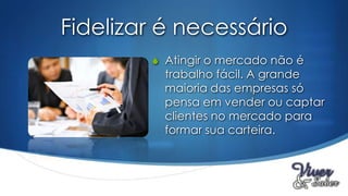 Fidelizar é necessário
        S Atingir o mercado não é
          trabalho fácil. A grande
          maioria das empresas só
          pensa em vender ou captar
          clientes no mercado para
          formar sua carteira.
 