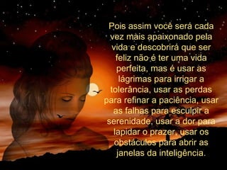 Pois assim você será cada
vez mais apaixonado pela
vida e descobrirá que ser
feliz não é ter uma vida
perfeita, mas é usar as
lágrimas para irrigar a
tolerância, usar as perdas
para refinar a paciência, usar
as falhas para esculpir a
serenidade, usar a dor para
lapidar o prazer, usar os
obstáculos para abrir as
janelas da inteligência.
 